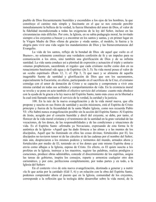 pueblo de Dios frecuentemente humildes y escondidos a los ojos de los hombres, la que
constituye el camino más simple y fascinante en el que se nos concede percibir
inmediatamente la belleza de la verdad, la fuerza liberadora del amor de Dios, el valor de
la fidelidad incondicionada a todas las exigencias de la ley del Señor, incluso en las
circunstancias más difíciles. Por esto, la Iglesia, en su sabia pedagogía moral, ha invitado
siempre a los creyentes a buscar y a encontrar en los santos y santas, y en primer lugar en
la Virgen Madre de Dios «llena de gracia» y «toda santa», el modelo, la fuerza y la
alegría para vivir una vida según los mandamientos de Dios y las bienaventuranzas del
Evangelio.
        La vida de los santos, reflejo de la bondad de Dios -de aquel que «sólo es el
Bueno»-, no solamente constituye una verdadera confesión de fe y un impulso para su
comunicación a los otros, sino también una glorificación de Dios y de su infinita
santidad. La vida santa conduce así a plenitud de expresión y actuación el triple y unitario
«munus propheticum, sacerdotale et regale» que cada cristiano recibe como don en su
renacimiento bautismal «de agua y de Espíritu» (Jn 3, 5). Su vida moral posee el valor de
un «culto espiritual» (Rom 12, 1; cf. Flp 3, 3) que nace y se alimenta de aquella
inagotable fuente de santidad y glorificación de Dios que son los sacramentos,
especialmente la Eucaristía; en efecto, participando en el sacrificio de la Cruz, el cristiano
comulga con el amor de donación de Cristo y se capacita y compromete a vivir esta
misma caridad en todas sus actitudes y comportamientos de vida. En la existencia moral
se revela y se pone en acto también el efectivo servicio del cristiano: cuanto más obedece
con la ayuda de la gracia a la ley nueva del Espíritu Santo, tanto más crece en la libertad a
la cual está llamado mediante el servicio de la verdad, la caridad y la justicia.
        108. En la raíz de la nueva evangelización y de la vida moral nueva, que ella
propone y suscita en sus frutos de santidad y acción misionera, está el Espíritu de Cristo
principio y fuerza de la fecundidad de la santa Madre Iglesia, como nos recuerda Pablo
VI: «No habrá nunca evangelización posible sin la acción del Espíritu Santo» Al Espíritu
de Jesús, acogido por el corazón humilde y dócil del creyente, se debe, por tanto, el
florecer de la vida moral cristiana y el testimonio de la santidad en la gran variedad de las
vocaciones, de los dones, de las responsabilidades y de las condiciones y situaciones de
vida. Es el Espíritu Santo -afirmaba ya Novaciano, expresando de esta forma la fe
auténtica de la Iglesia- «Aquél que ha dado firmeza a las almas y a las mentes de los
discípulos, Aquél que ha iluminado en ellos las cosas divinas; fortalecidos por El, los
discípulos no tuvieron temor ni de las cárceles ni de las cadenas por el nombre del Señor;
más aún, despreciaron a los mismos poderes y tormentos del mundo, armados ahora y
fortalecidos por medio de El, teniendo en sí los dones que este mismo Espíritu dona y
envía como alhajas a la Iglesia, esposa de Cristo. En efecto, es El quien suscita a los
profetas en la Iglesia, instruye a los maestros, sugiere las palabras, realiza prodigios y
curaciones, produce obras admirables, concede el discernimiento de los espíritus, asigna
las tareas de gobierno, inspira los consejos, reparte y armoniza cualquier otro don
carismático, y por esto, perfecciona completamente, por todas partes y en todo, a la
Iglesia del Señor»
        En el contexto vivo de esta nueva evangelización, destinada a generar y a nutrir
«la fe que actúa por la caridad» (Gál 5, 6) y en relación con la obra del Espíritu Santo,
podemos comprender ahora el puesto que en la Iglesia, comunidad de los creyentes,
corresponde a la reflexión que la teología debe desarrollar sobre la vida moral, de la
 