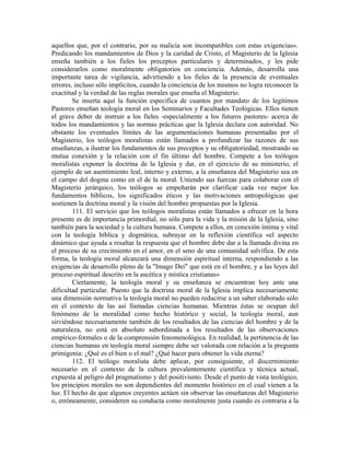 aquellos que, por el contrario, por su malicia son incompatibles con estas exigencias».
Predicando los mandamientos de Dios y la caridad de Cristo, el Magisterio de la Iglesia
enseña también a los fieles los preceptos particulares y determinados, y les pide
considerarlos como moralmente obligatorios en conciencia. Además, desarrolla una
importante tarea de vigilancia, advirtiendo a los fieles de la presencia de eventuales
errores, incluso sólo implícitos, cuando la conciencia de los mismos no logra reconocer la
exactitud y la verdad de las reglas morales que enseña el Magisterio.
        Se inserta aquí la función especifica de cuantos por mandato de los legítimos
Pastores enseñan teología moral en los Seminarios y Facultades Teológicas. Ellos tienen
el grave deber de instruir a los fieles -especialmente a los futuros pastores- acerca de
todos los mandamientos y las normas prácticas que la Iglesia declara con autoridad. No
obstante los eventuales límites de las argumentaciones humanas presentadas por el
Magisterio, los teólogos moralistas están llamados a profundizar las razones de sus
enseñanzas, a ilustrar los fundamentos de sus preceptos y su obligatoriedad, mostrando su
mutua conexión y la relación con el fin último del hombre. Compete a los teólogos
moralistas exponer la doctrina de la Iglesia y dar, en el ejercicio de su ministerio, el
ejemplo de un asentimiento leal, interno y externo, a la enseñanza del Magisterio sea en
el campo del dogma como en el de la moral. Uniendo sus fuerzas para colaborar con el
Magisterio jerárquico, los teólogos se empeñarán por clarificar cada vez mejor los
fundamentos bíblicos, los significados éticos y las motivaciones antropológicas que
sostienen la doctrina moral y la visión del hombre propuestas por la Iglesia.
        111. El servicio que los teólogos moralistas están llamados a ofrecer en la hora
presente es de importancia primordial, no sólo para la vida y la misión de la Iglesia, sino
también para la sociedad y la cultura humana. Compete a ellos, en conexión íntima y vital
con la teología bíblica y dogmática, subrayar en la reflexión científica «el aspecto
dinámico que ayuda a resaltar la respuesta que el hombre debe dar a la llamada divina en
el proceso de su crecimiento en el amor, en el seno de una comunidad salvífica. De esta
forma, la teología moral alcanzará una dimensión espiritual interna, respondiendo a las
exigencias de desarrollo pleno de la "Imago Dei" que está en el hombre, y a las leyes del
proceso espiritual descrito en la ascética y mística cristianas»
        Ciertamente, la teología moral y su enseñanza se encuentran hoy ante una
dificultad particular. Puesto que la doctrina moral de la Iglesia implica necesariamente
una dimensión normativa la teología moral no pueden reducirse a un saber elaborado sólo
en el contexto de las así llamadas ciencias humanas. Mientras éstas se ocupan del
fenómeno de la moralidad como hecho histórico y social, la teología moral, aun
sirviéndose necesariamente también de los resultados de las ciencias del hombre y de la
naturaleza, no está en absoluto subordinada a los resultados de las observaciones
empírico-formales o de la comprensión fenomenológica. En realidad, la pertinencia de las
ciencias humanas en teología moral siempre debe ser valorada con relación a la pregunta
primigenia: ¿Qué es el bien o el mal? ¿Qué hacer para obtener la vida eterna?
        112. El teólogo moralista debe aplicar, por consiguiente, el discernimiento
necesario en el contexto de la cultura prevalentemente científica y técnica actual,
expuesta al peligro del pragmatismo y del positivismo. Desde el punto de vista teológico,
los principios morales no son dependientes del momento histórico en el cual vienen a la
luz. El hecho de que algunos creyentes actúen sin observar las enseñanzas del Magisterio
o, erróneamente, consideren su conducta como moralmente justa cuando es contraria a la
 