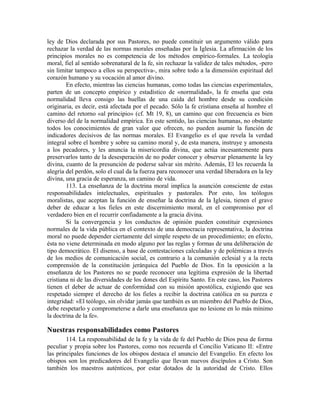 ley de Dios declarada por sus Pastores, no puede constituir un argumento válido para
rechazar la verdad de las normas morales enseñadas por la Iglesia. La afirmación de los
principios morales no es competencia de los métodos empírico-formales. La teología
moral, fiel al sentido sobrenatural de la fe, sin rechazar la validez de tales métodos, -pero
sin limitar tampoco a ellos su perspectiva-, mira sobre todo a la dimensión espiritual del
corazón humano y su vocación al amor divino.
        En efecto, mientras las ciencias humanas, como todas las ciencias experimentales,
parten de un concepto empírico y estadístico de «normalidad», la fe enseña que esta
normalidad lleva consigo las huellas de una caída del hombre desde su condición
originaria, es decir, está afectada por el pecado. Sólo la fe cristiana enseña al hombre el
camino del retorno «al principio» (cf. Mt 19, 8), un camino que con frecuencia es bien
diverso del de la normalidad empírica. En este sentido, las ciencias humanas, no obstante
todos los conocimientos de gran valor que ofrecen, no pueden asumir la función de
indicadores decisivos de las normas morales. El Evangelio es el que revela la verdad
integral sobre el hombre y sobre su camino moral y, de esta manera, instruye y amonesta
a los pecadores, y les anuncia la misericordia divina, que actúa incesantemente para
preservarlos tanto de la desesperación de no poder conocer y observar plenamente la ley
divina, cuanto de la presunción de poderse salvar sin mérito. Además, El les recuerda la
alegría del perdón, solo el cual da la fuerza para reconocer una verdad liberadora en la ley
divina, una gracia de esperanza, un camino de vida.
        113. La enseñanza de la doctrina moral implica la asunción consciente de estas
responsabilidades intelectuales, espirituales y pastorales. Por esto, los teólogos
moralistas, que aceptan la función de enseñar la doctrina de la Iglesia, tienen el grave
deber de educar a los fieles en este discernimiento moral, en el compromiso por el
verdadero bien en el recurrir confiadamente a la gracia divina.
        Si la convergencia y los conductos de opinión pueden constituir expresiones
normales de la vida pública en el contexto de una democracia representativa, la doctrina
moral no puede depender ciertamente del simple respeto de un procedimiento; en efecto,
ésta no viene determinada en modo alguno por las reglas y formas de una deliberación de
tipo democrático. El disenso, a base de contestaciones calculadas y de polémicas a través
de los medios de comunicación social, es contrario a la comunión eclesial y a la recta
comprensión de la constitución jerárquica del Pueblo de Dios. En la oposición a la
enseñanza de los Pastores no se puede reconocer una legítima expresión de la libertad
cristiana ni de las diversidades de los dones del Espíritu Santo. En este caso, los Pastores
tienen el deber de actuar de conformidad con su misión apostólica, exigiendo que sea
respetado siempre el derecho de los fieles a recibir la doctrina católica en su pureza e
integridad: «El teólogo, sin olvidar jamás que también es un miembro del Pueblo de Dios,
debe respetarlo y comprometerse a darle una enseñanza que no lesione en lo más mínimo
la doctrina de la fe».

Nuestras responsabilidades como Pastores
        114. La responsabilidad de la fe y la vida de fe del Pueblo de Dios pesa de forma
peculiar y propia sobre los Pastores, como nos recuerda el Concilio Vaticano II: «Entre
las principales funciones de los obispos destaca el anuncio del Evangelio. En efecto los
obispos son los predicadores del Evangelio que llevan nuevos discípulos a Cristo. Son
también los maestros auténticos, por estar dotados de la autoridad de Cristo. Ellos
 