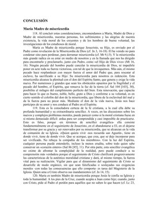 CONCLUSIÓN

María Madre de misericordia
        118. Al concluir estas consideraciones, encomendamos a María, Madre de Dios y
Madre de misericordia, nuestras personas, los sufrimientos y las alegrías de nuestra
existencia, la vida moral de los creyentes y de los hombres de buena voluntad, las
investigaciones de los estudiosos de moral.
        María es Madre de misericordia porque Jesucristo, su Hijo, es enviado por el
Padre como revelación de la Misericordia de Dios (cf. Jn 3, 16-18). El ha venido no para
condenar sino para perdonar, para derramar misericordia (cf. Mt 9,13). Y la misericordia
más grande radica en su estar en medio de nosotros y en la llamada que nos ha dirigido
para encontrarlo y proclamarlo, junto con Pedro, como «el Hijo de Dios vivo» (Mt 16,
16). Ningún pecado del hombre puede cancelar la misericordia de Dios, ni impedirle
poner en acto toda su fuerza victoriosa, con tal de que la invoquemos. Más aún, el mismo
pecado hace resplandecer con mayor fuerza el amor del Padre que, para rescatar al
esclavo, ha sacrificado a su Hijo: Su misericordia para nosotros es redención. Esta
misericordia alcanza la plenitud con el don del Espíritu Santo, que genera y exige la vida
nueva. Por numerosos y grandes que sean los obstáculos opuestos por la fragilidad y el
pecado del hombre, el Espíritu, que renueva la faz de la tierra (cf. Sal 104 [103], 30),
posibilita el milagro del cumplimiento perfecto del bien. Esta renovación, que capacita
para hacer lo que es bueno, noble, bello, grato a Dios y conforme a su voluntad, es en
cierto sentido el colofón del don de la misericordia, que libera de la esclavitud del mal y
da la fuerza para no pecar más. Mediante el don de la vida nueva, Jesús nos hace
partícipes de su amor y nos conduce al Padre en el Espíritu.
        119. Esta es la consoladora certeza de la fe cristiana, a la cual ella debe su
profunda humanidad y su extraordinaria sencillez. A veces, en las discusiones sobre los
nuevos y complejos problemas morales, puede parecer como si la moral cristiana fuese en
sí misma demasiado difícil: ardua para ser comprendida y casi imposible de practicarse.
Esto es falso, porque -en términos de sencillez evangélica- ella consiste
fundamentalmente en el seguimiento de Jesucristo, en el abandonarse a El, en el dejarse
transformar por su gracia y ser renovados por su misericordia, que se alcanzan en la vida
de comunión de su Iglesia. «Quien quiera vivir -nos recuerda san Agustín-, tiene en
donde vivir, tiene de donde vivir. Que se acerque, que crea, que se deje incorporar para
ser vivificado. No rehuya la compañía de los miembros». Con la luz del Espíritu,
cualquier persona puede entenderlo, incluso la menos erudita, sobre todo quien sabe
conservar un «corazón entero» (Sal 86 [85], 11). Por otra parte, esta sencillez evangélica
no exime de afrontar la complejidad de la realidad, pero puede conducir a su
comprensión más verdadera porque el seguimiento de Cristo clarificará progresivamente
las características de la auténtica moralidad cristiana y dará, al mismo tiempo, la fuerza
vital para su realización. Vigilar para que el dinamismo del seguimiento de Cristo se
desarrolle de modo orgánico, sin que sean falsificadas o soslayadas sus exigencias
morales -con todas las consecuencias que ello comporta- es tarea del Magisterio de la
Iglesia. Quien ama a Cristo observa sus mandamientos (cf. Jn 14, 15).
        120. María es también Madre de misericordia porque Jesús le confía su Iglesia y
toda la humanidad. A los pies de la Cruz, cuando acepta a Juan como hijo; cuando, junto
con Cristo, pide al Padre el perdón para aquéllos que no saben lo que hacen (cf. Lc 23,
 