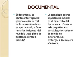 DOCUMENTAL El documental se plantea interrogantes: ¿Cómo captar lo real en le momento mismo en que ocurre?; ¿cómo mirar las imágenes  del mundo?;  ¿qué plano de existencia revela la película? La tecnología aporta importantes mejoras  en el desarrollo del documental.  Cámaras más pequeñas, casi portátiles; sincronismo de sonido en exteriores. Sin embargo, la técnica era aún tosca. 