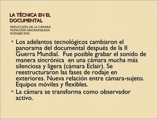 LA TÉCNICA EN EL DOCUMENTAL REDUCCIÓN DE LA CÁMARA FILMACIÓN SINCRONIZADA RODAJES ENG Los adelantos tecnológicos cambiaron el panorama del documental después de la II Guerra Mundial.  Fue posible grabar el sonido de manera sincrónica  en una cámara mucha más silenciosa y ligera (cámara Eclair). Se reestructuraron las fases de rodaje en exteriores. Nueva relación entre cámara-sujeto. Equipos móviles y flexibles. La cámara se transforma como observador activo. 