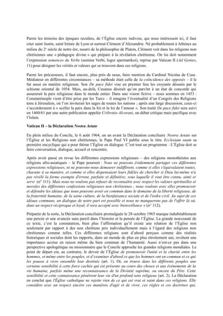 Parmi les témoins des époques reculées, de l’Église encore indivise, qui nous intéressent ici, il faut
citer saint Justin, saint Irénée de Lyon et surtout Clément d’Alexandrie. Né probablement à Athènes au
milieu du 2e
siècle de notre ère, nourri de la philosophie de Platon, Clément voit dans les religions non
chrétiennes une « pédagogie divine » qui prépare à la révélation chrétienne. On lui doit notamment
l’expression semences du Verbe (semina Verbi, logoi spermatikoi), reprise par Vatican II (Ad Gentes,
11) pour désigner les vérités et valeurs qui se trouvent dans ces religions.
Parmi les précurseurs, il faut encore, plus près de nous, faire mention du Cardinal Nicolas de Cuse.
Médiateur en différentes circonstances – sa méthode était celle de la coïncidence des opposés – il le
fut aussi en matière religieuse. Son De pace fidei vise en premier lieu les croyants désunis par le
schisme oriental de 1054. Mais, au-delà, Cusanus désirait qu’on parvînt à un état de concorde qui
assurerait la paix religieuse dans le monde entier. Dans une vision fictive – nous sommes en 1453 :
Constantinople vient d’être prise par les Turcs – il imagine l’éventualité d’un Congrès des Religions
tenu à Jérusalem, où l’on inviterait les sages de toutes les nations ; après une large discussion, ceux-ci
s’accorderaient à « sceller la paix dans la foi et la loi de l’amour ». Son traité De pace fidei sera suivi
en 1460/61 par une autre publication appelée Cribratio Alcorani, un débat critique mais pacifique avec
l’Islam.
Vatican II – la Déclaration Nostra Aetate
En plein milieu du Concile, le 6 août 1964, un an avant la Déclaration conciliaire Nostra Aetate sur
l’Église et les Religions non chrétiennes, le Pape Paul VI publie sous le titre Ecclesiam suam sa
première encyclique qui a pour thème l’Église en dialogue. C’est tout un programme : L’Église doit se
faire conversation, dialogue, accueil et rencontre.
Après avoir passé en revue les différentes expressions religieuses – des religions monothéistes aux
religions afro-asiatiques – le Pape poursuit : Nous ne pouvons évidemment partager ces différentes
expressions religieuses, ni ne pouvons-nous demeurer indifférent, comme si elles s'équivalaient toutes,
chacune à sa manière, et comme si elles dispensaient leurs fidèles de chercher si Dieu lui-même n'a
pas révélé la forme exempte d'erreur, parfaite et définitive, sous laquelle il veut être connu, aimé et
servi (n° 111). Mais nous ne voulons pas refuser de reconnaître avec respect les valeurs spirituelles et
morales des différentes confessions religieuses non chrétiennes ; nous voulons avec elles promouvoir
et défendre les idéaux que nous pouvons avoir en commun dans le domaine de la liberté religieuse, de
la fraternité humaine, de la saine culture, de la bienfaisance sociale et de l'ordre civil. Au sujet de ces
idéaux communs, un dialogue de notre part est possible et nous ne manquerons pas de l'offrir là où,
dans un respect réciproque et loyal, il sera accepté avec bienveillance » (n° 112).
Préparée de la sorte, la Déclaration conciliaire promulguée le 28 octobre 1965 marque indubitablement
une percée et une avancée sans pareil dans l’histoire et la pensée de l’Église. La grande nouveauté de
ce texte, c’est la constatation, bien plus l’affirmation qu’il existe une relation de l’Église non
seulement par rapport à des non chrétiens pris individuellement mais à l’égard des religions non
chrétiennes comme telles. Ces différentes religions sont d’abord perçues comme des réalités
historiques et sociales dont les rapports, dans un monde de plus en plus étroitement uni, revêtent une
importance accrue en raison même du bien commun de l’humanité. Aussi n’est-ce pas dans une
perspective apologétique ou missionnaire que le Concile approche les grandes religions mondiales. Le
point de départ est, au contraire, le devoir de l’Église de promouvoir l'unité et la charité entre les
hommes, et même entre les peuples, et d’examiner d'abord ce que les hommes ont en commun et ce qui
les pousse à vivre ensemble leur destinée (art. 1). Or, on trouve dans les différents peuples une
certaine sensibilité à cette force cachée qui est présente au cours des choses et aux événements de la
vie humaine, parfois même une reconnaissance de la Divinité suprême, ou encore du Père. Cette
sensibilité et cette connaissance pénètrent leur vie d'un profond sens religieux (art. 2). La Déclaration
en conclut que l'Église catholique ne rejette rien de ce qui est vrai et saint dans ces religions. Elle
considère avec un respect sincère ces manières d'agir et de vivre, ces règles et ces doctrines qui,
 