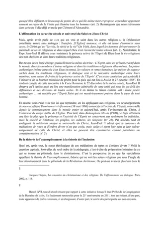 quoiqu'elles diffèrent en beaucoup de points de ce qu'elle-même tient et propose, cependant apportent
souvent un rayon de la Vérité qui illumine tous les hommes (art. 2). Remarquons que nous retrouvons
dans ce texte l’idée déjà avancée par Clément d’Alexandrie.
L’affirmation du caractère absolu et universel du Salut en Jésus-Christ
Mais, après avoir parlé de « ce qui est vrai et saint dans les autres religions », la Déclaration
conciliaire assure sans ambages : Toutefois, [l’Église] annonce, et elle est tenue d'annoncer sans
cesse, le Christ qui est "la voie, la vérité et la vie" (Jn 14,6), dans lequel les hommes doivent trouver la
plénitude de la vie religieuse et dans lequel Dieu s'est réconcilié toutes choses (art. 2). Nonobstant, le
Pape Jean-Paul II affirme avec insistance la présence active de l’Esprit de Dieu dans la vie religieuse
des non chrétiens et dans leurs traditions religieuses.
Des textes de ce Pape émerge graduellement la même doctrine : L’Esprit saint est présent et actif dans
le monde, dans les membres d’autres religions et dans les traditions religieuses elles-mêmes. La prière
authentique (même adressée à un Dieu inconnu), les valeurs et vertus humaines, les trésors de sagesse
cachés dans les traditions religieuses, le dialogue vrai et la rencontre authentique entre leurs
membres, sont autant de fruits de la présence active de l’Esprit1
. C’est cette conviction qui a présidé à
l’initiative de la Journée mondiale de prière pour la paix qui eut lieu à Assise le 27 octobre 19862
. En
rendant compte de cette rencontre à la Curie Romaine le 22 décembre de la même année, Jean-Paul II
observe qu’à Assise avait eu lieu une manifestation admirable de cette unité qui nous lie au-delà des
différences et des divisions de toutes sortes. Et il en donne la raison comme suit : Toute prière
authentique … est suscitée par l’Esprit Saint qui est mystérieusement présent dans le cœur de tout
homme.
En réalité, Jean-Paul II ne fait ici que reprendre, en les appliquant aux religions, les développements
de son encyclique Dominum et vivificantem (18 mai 1986) consacrée à l’action de l’Esprit, universelle
depuis le commencement dans le monde entier et aujourd’hui, après l’avènement du Christ, à
l’extérieur du corps visible de l’Église. Plus tard, dans Redemptoris Missio (1990), le Pape affirmera
une fois de plus que la présence et l’activité de l’Esprit ne concernent pas seulement les individus,
mais la société et l’histoire, les peuples, les cultures, les religions (n° 28). Par ailleurs, tout en
soulignant la médiation unique et universelle du Christ, Jean-Paul II admet que le concours de
médiations de types et d’ordres divers n’est pas exclu, mais celles-ci tirent leur sens et leur valeur
uniquement de celle du Christ, et elles ne peuvent être considérées comme parallèles ou
complémentaires (n° 5).
De la théorie de l’accomplissement à la théorie de l’inclusion
Quel est, après tout, le statut théologique de ces médiations de types et d’ordres divers ? Voilà la
question capitale. Sont-elles du seul ordre de la pédagogie, c’est-à-dire de préparation lointaine de ce
qui se trouve en plénitude dans le christianisme. C’est la perspective de ce que les spécialistes
appellent la théorie de l’accomplissement, théorie qui ne voit les autres religions que sous l’angle de
leur aboutissement dans la plénitude de la Révélation chrétienne. Ou peut-on avancer plus loin dans le
1
Jacques Dupuis, La rencontre du christianisme et des religions. De l’affrontement au dialogue. Paris
2002, p. 114.
2
Benoît XVI, tout d’abord réticent par rapport à cette initiative lorsqu’il était Préfet de la Congrégation
de la Doctrine de la foi, l’a finalement renouvelée pour le 25e
anniversaire en 2011, tout en évitant, d’une part,
toute apparence de prière commune, et en élargissant, d’autre part, le cercle des participants aux non-croyants.
 