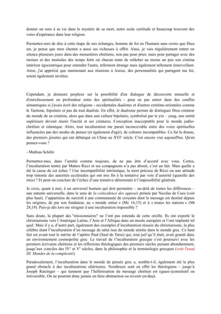 donner un sens à sa vie dans le mystère de sa mort, notre seule certitude et beaucoup trouvent des
voies d'espérance dans leur religion.
Permettez-moi de dire à cette étape de nos échanges, homme de foi en l'humain sans croire que Dieu
est, je pense que mon chemin a aussi ses richesses à offrir. Ainsi, je vais régulièrement entrer en
silence plusieurs jours dans des monastères chrétiens, non pas pour prier, mais pour partager avec des
moines et des moniales des temps forts où chacun tente de relâcher au moins un peu son cinéma
intérieur égocentrique pour entendre l'autre, tellement étrange mais également tellement émerveillant.
Ainsi, j'ai apprécié que maintenant aux réunions à Assise, des personnalités qui partagent ma foi,
soient également invitées.
Cependant, je demeure perplexe sur la possibilité d'un dialogue de découverte mutuelle et
d'enrichissement en profondeur entre des spiritualités - pour ne pas entrer dans des conflits
sémantiques si j'avais écrit des religions - occidentales dualistes et d'autres extrême-orientales comme
le Taoïsme, bipolaire et pas du tout dualiste. En effet, le dualisme permet de distinguer Dieu créateur
du monde de sa création, alors que dans une culture bipolaire, symbolisé par le yin – yang, une entité
supérieure devrait réunir l'incréé et ses créatures. Conception inacceptable pour le monde judéo-
chrétien et islamique. Alors, tout inculturation me parait inconcevable entre des voies spirituelles
influencées par des modes de penser (et également d'agir), de cultures incompatibles. Ce fut le drame,
des premiers jésuites qui ont débarqué en Chine au XVIe
siècle. C'est encore vrai aujourd'hui. Qu'en
pensez-vous ?
- Mathias Schiltz
Permettez-moi, dans l’amitié comme toujours, de ne pas être d’accord avec vous. Certes,
l’inculturation tentée par Matteo Ricci et ses compagnons n’a pas abouti, c’est un fait. Mais quelle a
été la cause de cet échec ? Une incompatibilité intrinsèque, la mort précoce de Ricci ou une attitude
trop timorée des autorités ecclésiales qui ont mis fin à la tentative par voie d’autorité (querelle des
rites) ? Et peut-on conclure de l’échec d’une tentative déterminée à l’impossibilité générale.
Je crois, quant à moi, à un universel humain qui doit permettre – au-delà de toutes les différences –
une entente universelle, dans le sens de la coïncidence des opposés prônée par Nicolas de Cues (voir
plus haut). J’appartiens de surcroît à une communauté de croyants dont le message est destiné depuis
les origines, de par son fondateur, au « monde entier » (Mc 16,15) et à « toutes les nations » (Mt
28,19). Puis-je dès lors me résigner à une inculturation impossible ?
Sans doute, la plupart des "missionnaires" ne l’ont pas entendu de cette oreille. Ils ont exporté le
christianisme vers l’Amérique Latine, l’Asie et l’Afrique dans un moule européen et l’ont implanté tel
quel. Mais il y a, d’autre part, également des exemples d’inculturation réussie du christianisme, la plus
célèbre étant l’inculturation d’un message de salut issu du monde sémite dans le monde grec. Ce haut
fait est avant tout le mérite de l’apôtre Paul (Saul de Tarse) qui, tout juif qu’il était, avait grandi dans
un environnement cosmopolite grec. Le travail de l’inculturation grecque s’est poursuivi avec les
premiers écrivains chrétiens et les réflexions théologiques des premiers siècles puisant abondamment,
jusqu’aux conciles des IVe
et Ve
siècles, dans la philosophie et la terminologie grecques (voir l'essai
III. Mondes de la complexité).
Paradoxalement, l’inculturation dans le monde de pensée grec a, semble-t-il, également été le plus
grand obstacle à des inculturations ultérieures. Nombreux sont en effet les théologiens – jusqu’à
Joseph Ratzinger – qui tiennent que l’hellénisation du message chrétien est (quasi-)constitutif ou
irréversible. On ne pourrait donc jamais en faire abstraction ou revenir en-deçà.
 