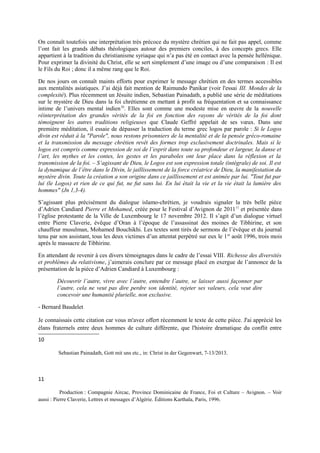 On connaît toutefois une interprétation très précoce du mystère chrétien qui ne fait pas appel, comme
l’ont fait les grands débats théologiques autour des premiers conciles, à des concepts grecs. Elle
appartient à la tradition du christianisme syriaque qui n’a pas été en contact avec la pensée hellénique.
Pour exprimer la divinité du Christ, elle se sert simplement d’une image ou d’une comparaison : Il est
le Fils du Roi ; donc il a même rang que le Roi.
De nos jours on connaît maints efforts pour exprimer le message chrétien en des termes accessibles
aux mentalités asiatiques. J’ai déjà fait mention de Raimundo Panikar (voir l'essai III. Mondes de la
complexité). Plus récemment un Jésuite indien, Sebastian Painadath, a publié une série de méditations
sur le mystère de Dieu dans la foi chrétienne en mettant à profit sa fréquentation et sa connaissance
intime de l’univers mental indien10
. Elles sont comme une modeste mise en œuvre de la nouvelle
réinterprétation des grandes vérités de la foi en fonction des rayons de vérités de la foi dont
témoignent les autres traditions religieuses que Claude Geffré appelait de ses vœux. Dans une
première méditation, il essaie de dépasser la traduction du terme grec logos par parole : Si le Logos
divin est réduit à la "Parole", nous restons prisonniers de la mentalité et de la pensée gréco-romaine
et la transmission du message chrétien revêt des formes trop exclusivement doctrinales. Mais si le
logos est compris comme expression de soi de l’esprit dans toute sa profondeur et largeur, la danse et
l’art, les mythes et les contes, les gestes et les paraboles ont leur place dans la réflexion et la
transmission de la foi. – S’agissant de Dieu, le Logos est son expression totale (intégrale) de soi. Il est
la dynamique de l’être dans le Divin, le jaillissement de la force créatrice de Dieu, la manifestation du
mystère divin. Toute la création a son origine dans ce jaillissement et est animée par lui. "Tout fut par
lui (le Logos) et rien de ce qui fut, ne fut sans lui. En lui était la vie et la vie était la lumière des
hommes" (Jn 1,3-4).
S’agissant plus précisément du dialogue islamo-chrétien, je voudrais signaler la très belle pièce
d’Adrien Candiard Pierre et Mohamed, créée pour le Festival d’Avignon de 201111
et présentée dans
l’église protestante de la Ville de Luxembourg le 17 novembre 2012. Il s’agit d’un dialogue virtuel
entre Pierre Claverie, évêque d’Oran à l’époque de l’assassinat des moines de Tibhirine, et son
chauffeur musulman, Mohamed Bouchikhi. Les textes sont tirés de sermons de l’évêque et du journal
tenu par son assistant, tous les deux victimes d’un attentat perpétré sur eux le 1er
août 1996, trois mois
après le massacre de Tibhirine.
En attendant de revenir à ces divers témoignages dans le cadre de l’essai VIII. Richesse des diversités
et problèmes du relativisme, j’aimerais conclure par ce message placé en exergue de l’annonce de la
présentation de la pièce d’Adrien Candiard à Luxembourg :
Découvrir l’autre, vivre avec l’autre, entendre l’autre, se laisser aussi façonner par
l’autre, cela ne veut pas dire perdre son identité, rejeter ses valeurs, cela veut dire
concevoir une humanité plurielle, non exclusive.
- Bernard Baudelet
Je connaissais cette citation car vous m'avez offert récemment le texte de cette pièce. J'ai apprécié les
élans fraternels entre deux hommes de culture différente, que l'histoire dramatique du conflit entre
10
Sebastian Painadath, Gott mit uns etc., in: Christ in der Gegenwart, 7-13/2013.
11
Production : Compagnie Aircac, Province Dominicaine de France, Foi et Culture – Avignon. – Voir
aussi : Pierre Claverie, Lettres et messages d’Algérie. Éditions Karthala, Paris, 1996.
 