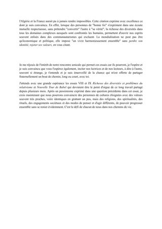 l'Algérie et la France aurait pu à jamais rendre impossibles. Cette citation exprime avec excellence ce
dont je suis convaincu. En effet, lorsque des personnes de "bonne foi" s'expriment dans une écoute
mutuelle respectueuse, sans prétendre "convertir" l'autre à "sa vérité", la richesse des diversités dans
tous les domaines complexes auxquels sont confrontés les humains, permettent d'ouvrir nos esprits
souvent enlisés dans des communautarismes qui excluent. La mondialisation ne peut pas être
qu'économique et politique, elle impose "un vivre harmonieusement ensemble" sans perdre son
identité, rejeter ses valeurs, en vous citant.
Je me réjouis de l'intérêt de notre rencontre amicale qui permet ces essais car ils pourront, je l'espère et
je suis convaincu que vous l'espérez également, inciter nos lectrices et de nos lecteurs, à dire à l'autre,
souvent si étrange, je t'entends et je suis émerveillé de la chance qui m'est offerte de partager
fraternellement un bout de chemin, long ou court, avec toi.
J'attends avec une grande espérance les essais VIII et IX Richesse des diversités et problèmes du
relativisme et Nouvelle Tour de Babel qui devraient être le point d'orgue de ce long travail partagé
depuis plusieurs mois. Après un pessimisme exprimé dans une question précédente dans cet essai, je
crois maintenant que nous pourrons convaincre des personnes de cultures éloignées avec des valeurs
souvent très proches, voire identiques en grattant un peu, mais des religions, des spiritualités, des
rituels, des engagements sociétaux et des modes de penser et d'agir différents, de pouvoir progresser
ensemble sans se renier évidemment. C'est le défi de chacun de nous dans nos chemins de vie.
 