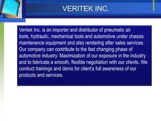 VERITEK INC.

Veritek Inc. is an importer and distributor of pneumatic air
tools, hydraulic, mechanical tools and automotive under chassis
maintenance equipment and also rendering after sales services.
Our company can contribute to the fast changing phase of
automotive industry. Maximization of our exposure in the industry
and to fabricate a smooth, flexible negotiation with our clients. We
conduct trainings and demo for clients full awareness of our
products and services.
 