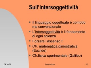 Sull’intersoggettività

              Il linguaggio oggettuale è comodo
               ma convenzionale
              L’intersoggettività è il fondamento
               di ogni scienza
              Forzare l’assenso !:
              Cfr. matematica dimostrativa
               (Euclide)
              Cfr.fisica sperimentale (Galileo)

04/10/09               Intestazione                  10
 
