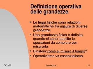 Definizione operativa
           delle grandezze
              Le leggi fisiche sono relazioni
               matematiche fra misure di diverse
               grandezze
              Una grandezza fisica è definita
               quando si sono stabilite le
               operazioni da compiere per
               misurarla
              Einstein:come si misura il tempo?
              Operativismo vs essenzialismo

04/10/09              Intestazione                 11
 