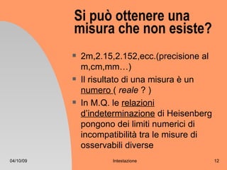 Si può ottenere una
           misura che non esiste?
              2m,2.15,2.152,ecc.(precisione al
               m,cm,mm…)
              Il risultato di una misura è un
               numero ( reale ? )
              In M.Q. le relazioni
               d’indeterminazione di Heisenberg
               pongono dei limiti numerici di
               incompatibilità tra le misure di
               osservabili diverse
04/10/09              Intestazione                12
 
