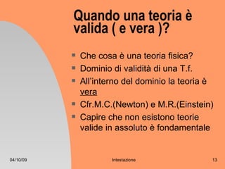 Quando una teoria è
           valida ( e vera )?
              Che cosa è una teoria fisica?
              Dominio di validità di una T.f.
              All’interno del dominio la teoria è
               vera
              Cfr.M.C.(Newton) e M.R.(Einstein)
              Capire che non esistono teorie
               valide in assoluto è fondamentale


04/10/09               Intestazione              13
 