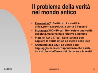 Il problema della verità
           nel mondo antico
              Parmenide(515-440 ca): La verità è
               unica,eterna,assoluta:la verità è l’essere
              Protagora(490-410 ca): Non esiste una verità
               assoluta,ma la verità è relativa a ognuno
              Platone(427-347 ca): Solo l’anima può
               cogliere la verità unica ed eterna delle idee
              Aristotele(384-322): La verità è nel
               linguaggio,nella corrispondenza che esiste
               tra ciò che si afferma nel discorso e la realtà




04/10/09                  Intestazione                           3
 