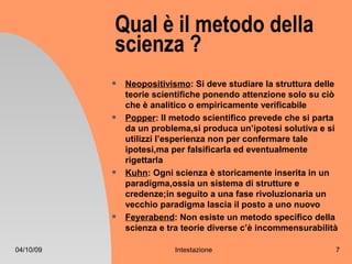 Qual è il metodo della
           scienza ?
              Neopositivismo: Si deve studiare la struttura delle
               teorie scientifiche ponendo attenzione solo su ciò
               che è analitico o empiricamente verificabile
              Popper: Il metodo scientifico prevede che si parta
               da un problema,si produca un’ipotesi solutiva e si
               utilizzi l’esperienza non per confermare tale
               ipotesi,ma per falsificarla ed eventualmente
               rigettarla
              Kuhn: Ogni scienza è storicamente inserita in un
               paradigma,ossia un sistema di strutture e
               credenze;in seguito a una fase rivoluzionaria un
               vecchio paradigma lascia il posto a uno nuovo
              Feyerabend: Non esiste un metodo specifico della
               scienza e tra teorie diverse c’è incommensurabilità

04/10/09                  Intestazione                           7
 