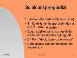 Su alcuni pre-giudizi

              Perdita delle certezze!(scetticismo)
              Il mito della verità approssimata ( a
               che ?.Esiste un limite?)
              Dogma dell’empirismo:oggettività
               come corrispondenza agli oggetti
              Cfr.Kant:”rivoluzione copernicana”
              Conoscenza solo fenomenica non
               noumenica

04/10/09               Intestazione                9
 