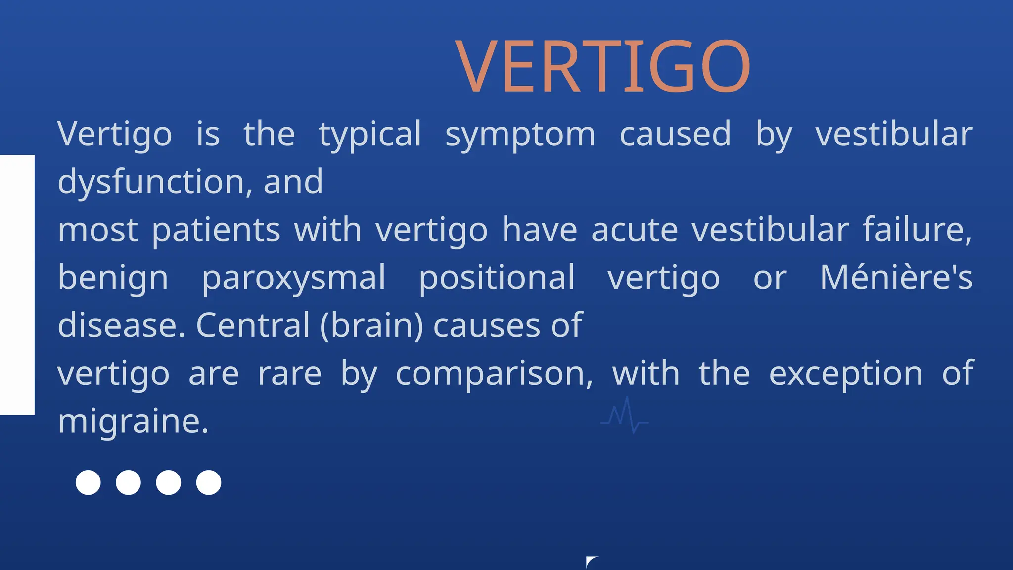 Vertigo is the typical symptom caused by vestibular
dysfunction, and
most patients with vertigo have acute vestibular failure,
benign paroxysmal positional vertigo or Ménière's
disease. Central (brain) causes of
vertigo are rare by comparison, with the exception of
migraine.
VERTIGO
 