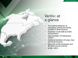 • The leading distributor of
packaging, printing and facility
supplies in North America
• Expertise in both B2B and B2C
environments
• Approximately 170 distribution
centers
• Additional facilities in Europe, Asia
and South America
• More than 9,000 employees and
$9 billion annual revenue
• NYSE: VRTV
veritivcorp.com/packaging
 