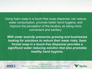 Using foam soap in a touch-free soap dispenser can reduce
water consumption, promote better hand hygiene, and
improve the perception of the lavatory as being more
convenient and sanitary.
With water scarcity pressures growing and businesses
looking for solutions to reduce their water risks, foam
format soap in a touch-free dispenser provides a
significant water reducing solution that also promotes
healthy hand hygiene.
Information taken from:
“Effects of Foam Hand Soap on Water Consumed During Typical Hand Washing”
By Strategic Research Partners and GOJO Industries Inc.
 
