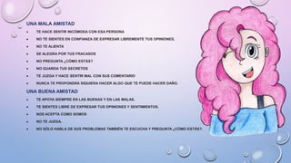 UNA MALA AMISTAD
 TE HACE SENTIR INCÓMODA CON ESA PERSONA
 NO TE SIENTES EN CONFIANZA DE EXPRESAR LIBREMENTE TUS OPINIONES.
 NO TE ALIENTA
 SE ALEGRA POR TUS FRACASOS
 NO PREGUNTA ¿CÓMO ESTÁS?
 NO GUARDA TUS SECRETOS
 TE JUZGA Y HACE SENTIR MAL CON SUS COMENTARIO
 NUNCA TE PROPONDRÁ SIQUIERA HACER ALGO QUE TE PUEDE HACER DAÑO.
UNA BUENA AMISTAD
 TE APOYA SIEMPRE EN LAS BUENAS Y EN LAS MALAS.
 TE SIENTES LIBRE DE EXPRESAR TUS OPINIONES Y SENTIMIENTOS.
 NOS ACEPTA COMO SOMOS
 NO TE JUZGA.
 NO SÓLO HABLA DE SUS PROBLEMAS TAMBIÉN TE ESCUCHA Y PREGUNTA ¿CÓMO ESTÁS?.
 