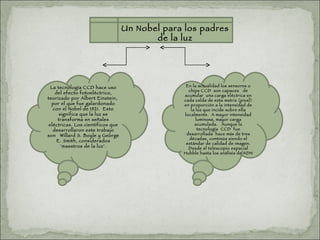 Un Nobel para los padres de la luz La tecnología CCD hace uso del efecto fotoeléctrico, teorizado por Albert Einstein,  por el que fue galardonado con el Nobel de 1921.  Esto significa que la luz se transforma en señales eléctricas. Los científicos que desarrollaron este trabajo son   Willard S. Boyle y George E. Smith, considerados ‘maestros de la luz’. En la actualidad los sensores o chips CCD  son capaces   de acumular  una carga eléctrica en cada celda de esta matriz (pixel) en proporción a la intensidad de la luz que incide sobre ella localmente.  A mayor intensidad luminosa, mayor carga acumulada.   Aunque la tecnología  CCD  fue desarrollada  hace más de tres décadas, continúa siendo el estándar de calidad de imagen. Desde el telescopio espacial Hubble hasta los análisis de ADN 
