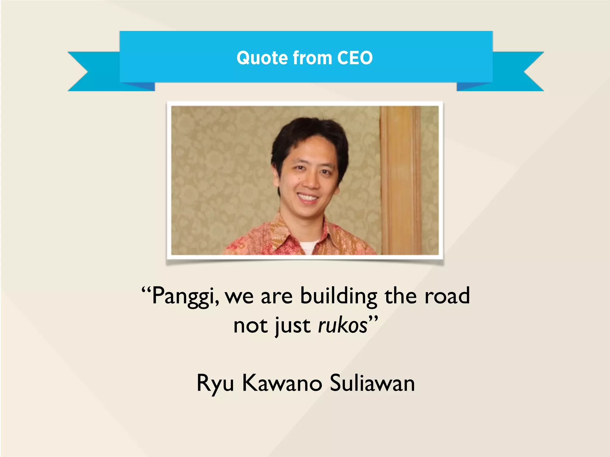 Quote from CEO
“Panggi, we are building the road
not just rukos”
Ryu Kawano Suliawan