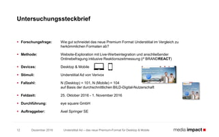 Understitial Ad – das neue Premium-Format für Desktop & Mobile
 Forschungsfrage: Wie gut schneidet das neue Premium Format Understitial im Vergleich zu
herkömmlichen Formaten ab?
 Methode: Website-Exploration mit Live-Werbeintegration und anschließender
Onlinebefragung inklusive Reaktionszeitmessung (i² BRANDREACT)
 Devices: Desktop & Mobile
 Stimuli: Understitial Ad von Verivox
 Fallzahl: N (Desktop) = 101, N (Mobile) = 104
auf Basis der durchschnittlichen BILD-Digital-Nutzerschaft
 Feldzeit: 25. Oktober 2016 - 1. November 2016
 Durchführung: eye square GmbH
 Auftraggeber: Axel Springer SE
Untersuchungssteckbrief
12 Dezember 2016
 