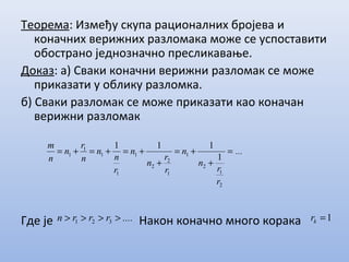Теорема: Између скупа рационалних бројева и
коначних верижних разломака може се успоставити
обострано једнозначно пресликавање.
Доказ: а) Сваки коначни верижни разломак се може
приказати у облику разломка.
б) Сваки разломак се може приказати као коначан
верижни разломак
Где је Након коначно много корака
...
r
r
n
n
r
r
n
n
r
n
n
n
r
n
n
m
=
+
+=
+
+=+=+=
2
1
2
1
1
2
2
1
1
1
1
1
1
111
....rrrn >>>> 321 1=kr
 