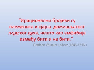 “Ирационални бројеви су
племенита и сјајна домишљатост
људског духа, нешто као амфибија
између бити и не бити.”
Gottfried Wilhelm Leibniz (1646-1716.)
 