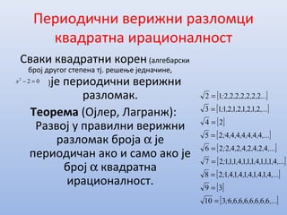 Периодични верижни разломци
квадратна ирационалност
Сваки квадратни корен (алгебарски
број другог степена тј. решење једначине,
)је периодични верижни
разломак.
Теорема (Ојлер, Лагранж):
Развој у правилни верижни
разломак броја α је
периодичан ако и само ако је
број α квадратна
ирационалност.
[ ]
[ ]
[ ]
[ ]
[ ]
[ ]
[ ]
[ ]
[ ],...,,,,,,,;
,...,,,,,,,,,;
,...,,,,,,,,,,,;
,...,,,,,,,;
,...,,,,,,;
,...,,,,,,,;
...,,,,,,;
66666666310
39
414141414128
41114111411127
4242424226
444444425
24
2121212113
222222212
=
=
=
=
=
=
=
=
=
022
=−x
 