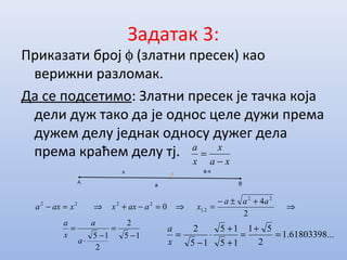 Задатак 3:
Приказати број φ (златни пресек) као
верижни разломак.
Да се подсетимо: Златни пресек је тачка која
дели дуж тако да је однос целе дужи према
дужем делу једнак односу дужег дела
према краћем делу тј.
xa
x
x
a
−
=
⇒
+±−
=⇒=−+⇒=−
2
4
0
22
21
2222 aaa
xaaxxxaxa ,
15
2
2
15 −
=
−
⋅
=
a
a
x
a
...61803398.1
2
51
15
15
15
2
=
+
=
+
+
⋅
−
=
x
a
 