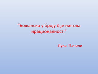 “Божанско у броју φ је његова
ирационалност.”
Лука Пачоли
 