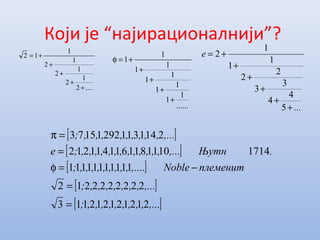 Који је “најирационалнији”?
[ ]
[ ]
[ ]
[ ]
[ ],...,,,,,,,,,;
,...,,,,,,,;
племенитNoble,....,,,,,,,,,;
.Њутн,...,,,,,,,,,,,,,;e
,...,,,,,,,,,;
212121212113
2222222212
11111111111
17141011811611411212
214131129211573
=
=
−=φ
=
=π
....2
1
2
1
2
1
2
1
12
+
+
+
+
+=
......
1
1
1
1
1
1
1
1
1
1
+
+
+
+
+=φ
...
e
+
+
+
+
+
+=
5
4
4
3
3
2
2
1
1
1
2
 