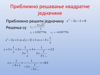 Приближно решавање квадратне
једначине
Приближно решити једначину
Решења су
0132
=−− xx
( )
x
xxxxx
1
313132
=−⇒=−⇒=−
3027756,0;3027756,3
2
133
21
2,1
−≈≈
±
=
xx
x
3,3
...3
1
3
1
3
1
3
1
3
1
3 ≈
+
+
+=
+
+=+=
x
x
x
3,0
...3
1
3
1
3
1
−≈
+−
+−
=
+−
=
x
x
 