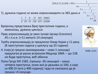 Тј. дужина године се може апроксимирати са 365 дана и
Бројилац представља број преступних година, а
именилац дужину циклуса
Прву апроксимацију је увео Јулије Цезар (Сосиген)
45.г.п.н.е. (+11 минута 14 секунди)
Трећу апроксимацију је предлагао Омар Хајам у 11.веку
(8 преступних година у циклусу од 33 године)
4. (чија је грешка занемарљива – само 1 секунду)
предлагао је руски астроном Медлер 1864. – да 128.
не буде преступна, већ обична
Папа Гргур XIII 1582. (грешка -26 секунди) – свака
четврта преступна, осим ако је дељива са 100, а није
са 400 (3 пута у 400 година); тада се сматрало да је
грешка +4 секунде.
[ ]
64
1
5
1
3
1
1
1
7
1
4
1
36564,5,3,1,7,4;365
+
+
+
+
+
+=
43200
10463
;
673
163
;
128
31
:
33
8
;
29
7
;
4
1
1048–1131.
 