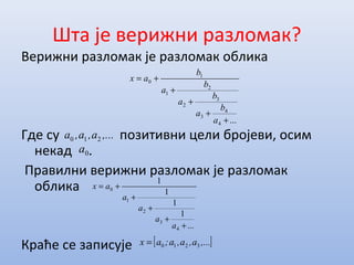 Шта је верижни разломак?
Верижни разломак је разломак облика
Где су позитивни цели бројеви, осим
некад .
Правилни верижни разломак је разломак
облика
Краће се записује
...
1
1
1
1
4
3
2
1
0
+
+
+
+
+=
a
a
a
a
ax
,...a,a,a 210
0a
[ ],...a,a,a;ax 3210=
...4
4
3
3
2
2
1
1
0
+
+
+
+
+=
a
b
a
b
a
b
a
b
ax
 