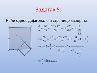 Задатак 5:
Наћи однос дијагонале и странице квадрата.
[ ],...2,2,2;1
...
1
2
1
2
1
2
1
2
1
2
1
2
1
111
1
11
=⇒
=
+
+
+=
+
+=+=⇒
++=+=
+
===
+=+=
+
==
a
d
x
x
x
x
xAF
FB
AF
FBAF
AF
AB
EB
DA
x
EB
DADA
EB
DA
EBDE
DA
BD
a
d
 