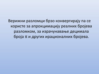 Верижни разломци брзо конвергирају па се
користе за апрокцимацију реалних бројева
разломком, за израчунавање децимала
броја π и других ирационалних бројева.
 