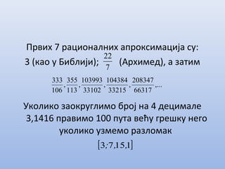 Првих 7 рационалних апроксимација су:
3 (као у Библији); (Архимед), а затим
Уколико заокруглимо број на 4 децимале
3,1416 правимо 100 пута већу грешку него
уколико узмемо разломак
7
22
,...
66317
208347
,
33215
104384
,
33102
103993
,
113
355
,
106
333
[ ]11573 ,,;
 