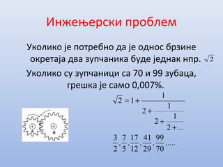 Инжењерски проблем
Уколико је потребно да је однос брзине
окретаја два зупчаника буде једнак нпр.
Уколико су зупчаници са 70 и 99 зубаца,
грешка је само 0,007%.
2
,....,,,,
...
70
99
29
41
12
17
5
7
2
3
2
1
2
1
2
1
12
+
+
+
+=
 