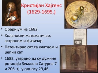 Кристијан Хајгенс
(1629-1695.)
• Ораријум из 1682.
• Холандски математичар,
астроном и физичар
• Патентирао сат са клатном и
џепни сат
• 1682. утврдио да су дужине
ротација Земље и Сатурна 7
и 206, тј. у односу 29,46
 