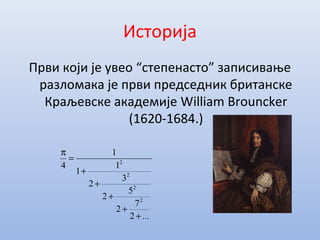 Историја
Први који је увео “степенасто” записивање
разломака је први председник британске
Краљевске академије William Brouncker
(1620-1684.)
...+
+
+
+
+
=
π
2
7
2
5
2
3
2
1
1
1
4
2
2
2
2
 