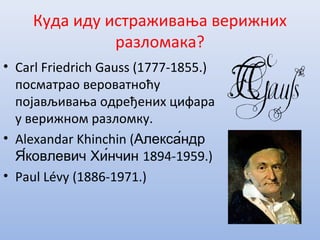 Куда иду истраживања верижних
разломака?
• Carl Friedrich Gauss (1777-1855.)
посматрао вероватноћу
појављивања одређених цифара
у верижном разломку.
• Alexandar Khinchin (Алекса́ндр
Я́ковлевич Хи́нчин 1894-1959.)
• Paul Lévy (1886-1971.)
 