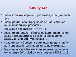 Закључак
• Сваки коначни верижни разломак је рационалан
број.
• Сваки рационалан број може се написати као
коначан верижни разломак.
(најмање две цифре )
• Сваки ирационалан број се на јединствен начин
може представити као бесконачни верижни
разломак, али обрнуто не важи.
• Ирационални бројеви са великом прецизношћу
могу апроксимирати верижним разломцима.
• Сваки правилни бесконачни верижни разломак
конвергира (Worpitzky – ова теорема 1865.год.)
[ ]20
2
1
;=
 