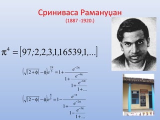 Сриниваса Рамануџан
(1887 -1920.)
[ ],...,,,,,; 1165391322974
=π
( )( )
( )( )
...
e
e
e
e
...
e
e
e
e
+
−
+
−=φ−φ−
+
+
+
+=φ−φ+
π−
π−
π−π
π−
π−
π−π
1
1
1
12
1
1
1
12
3
2
5
6
4
2
5
2
 