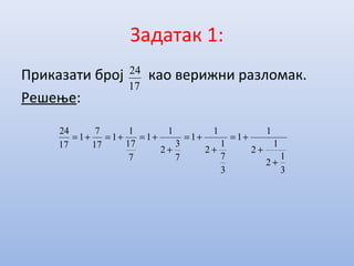 Задатак 1:
Приказати број као верижни разломак.
Решење:
17
24
3
1
2
1
2
1
1
3
7
1
2
1
1
7
3
2
1
1
7
17
1
1
17
7
1
17
24
+
+
+=
+
+=
+
+=+=+=
 