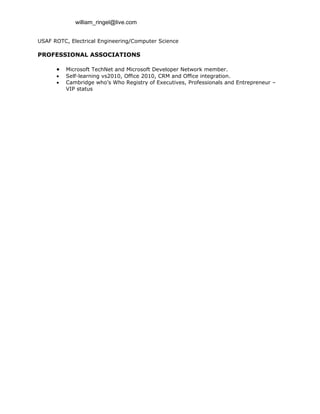 william_ringel@live.com


USAF ROTC, Electrical Engineering/Computer Science

PROFESSIONAL ASSOCIATIONS

      •   Microsoft TechNet and Microsoft Developer Network member.
      •   Self-learning vs2010, Office 2010, CRM and Office integration.
      •   Cambridge who’s Who Registry of Executives, Professionals and Entrepreneur –
          VIP status
 