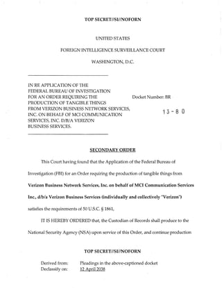 TOP SECRET//SI//NOFORN
UNITED STATES
FOREIGN INTELLIGENCE SURVEILLANCE COURT
WASHINGTON, D.C.
IN RE APPLICATION OF THE
FEDERAL BUREAU OF INVESTIGATION
FOR AN ORDER REQUIRING THE
PRODUCTION OF TANGIBLE THINGS
FROM VERIZON BUSINESS NETWORK SERVICES,
INC. ON BEHALF OF MCI COMMUNICATION
SERVICES, INC. D/B/A VERIZON
BUSINESS SERVICES.
Docket Number: BR ¯
15-80
SECONDARY ORDER
This Court having found that the Application of the Federal Bureau of
Investigation (FBI) for an Order requiring the production of tangible things from
Verizon Business Network Services, Inc. on behalf of MCI Communication Services
Inc., d/b/a Verizon Business Services (individually and collectively "Verizon")
satisfies the requirements of 50 U.S.C. § 1861,
IT IS HEREBY ORDERED that, the Custodian of Records shall produce to the
National Security Agency (NSA) upon service of this Order, and continue production
Derived from:
Declassify on:
TOP SECRET//SI//NOFORN
Pleadings in the above-captioned docket
12 April 2038
 