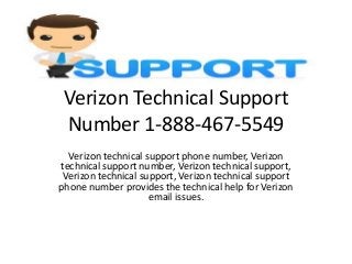 Verizon Technical Support
Number 1-888-467-5549
Verizon technical support phone number, Verizon
technical support number, Verizon technical support,
Verizon technical support, Verizon technical support
phone number provides the technical help for Verizon
email issues.
 