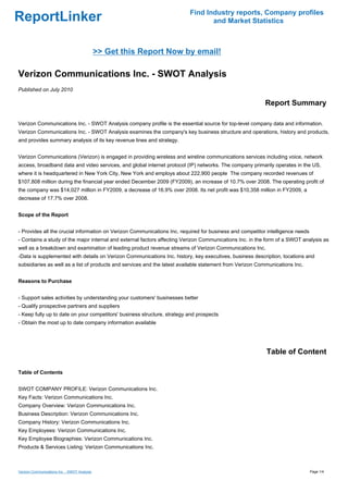 Find Industry reports, Company profiles
ReportLinker                                                                     and Market Statistics



                                              >> Get this Report Now by email!

Verizon Communications Inc. - SWOT Analysis
Published on July 2010

                                                                                                          Report Summary

Verizon Communications Inc. - SWOT Analysis company profile is the essential source for top-level company data and information.
Verizon Communications Inc. - SWOT Analysis examines the company's key business structure and operations, history and products,
and provides summary analysis of its key revenue lines and strategy.


Verizon Communications (Verizon) is engaged in providing wireless and wireline communications services including voice, network
access, broadband data and video services, and global internet protocol (IP) networks. The company primarily operates in the US,
where it is headquartered in New York City, New York and employs about 222,900 people The company recorded revenues of
$107,808 million during the financial year ended December 2009 (FY2009), an increase of 10.7% over 2008. The operating profit of
the company was $14,027 million in FY2009, a decrease of 16.9% over 2008. Its net profit was $10,358 million in FY2009, a
decrease of 17.7% over 2008.


Scope of the Report


- Provides all the crucial information on Verizon Communications Inc. required for business and competitor intelligence needs
- Contains a study of the major internal and external factors affecting Verizon Communications Inc. in the form of a SWOT analysis as
well as a breakdown and examination of leading product revenue streams of Verizon Communications Inc.
-Data is supplemented with details on Verizon Communications Inc. history, key executives, business description, locations and
subsidiaries as well as a list of products and services and the latest available statement from Verizon Communications Inc.


Reasons to Purchase


- Support sales activities by understanding your customers' businesses better
- Qualify prospective partners and suppliers
- Keep fully up to date on your competitors' business structure, strategy and prospects
- Obtain the most up to date company information available




                                                                                                           Table of Content

Table of Contents


SWOT COMPANY PROFILE: Verizon Communications Inc.
Key Facts: Verizon Communications Inc.
Company Overview: Verizon Communications Inc.
Business Description: Verizon Communications Inc.
Company History: Verizon Communications Inc.
Key Employees: Verizon Communications Inc.
Key Employee Biographies: Verizon Communications Inc.
Products & Services Listing: Verizon Communications Inc.



Verizon Communications Inc. - SWOT Analysis                                                                                     Page 1/4
 