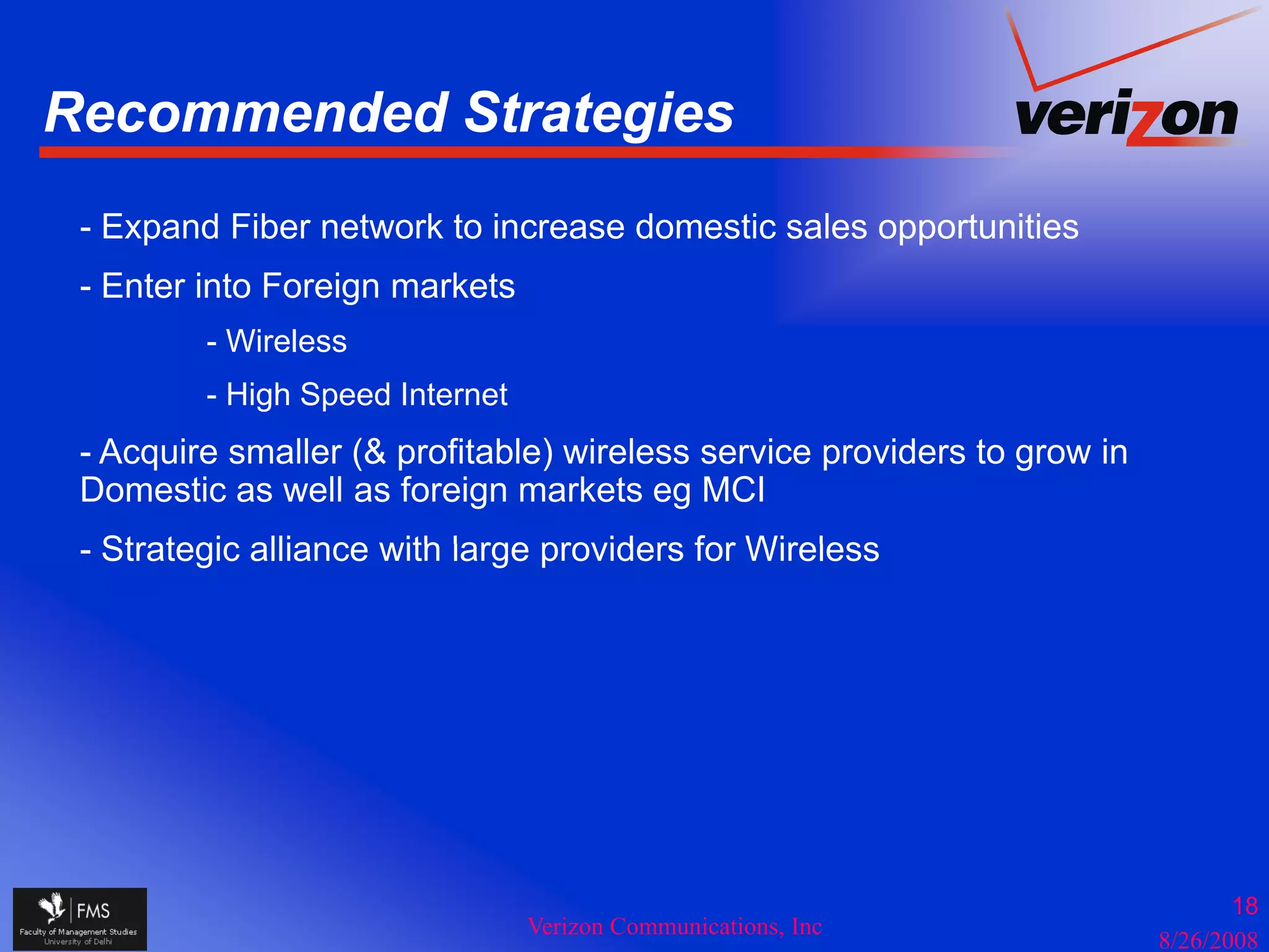 Recommended Strategies
                  g
 - Expand Fiber network to increase domestic sales opportunities
 - Enter into Foreign markets
         - Wireless
         - High Speed Internet
             g p
 - Acquire smaller (& profitable) wireless service providers to grow in
 Domestic as well as foreign markets eg MCI
 - Strategic alliance with large providers for Wireless




                                                                                 18
                                 Verizon Communications, Inc
                                                                          8/26/2008
 